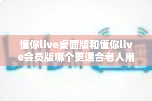 懂你live桌面版和懂你live会员版哪个更适合老人用？一文读懂两大版本差异，帮家中长辈选对不选贵