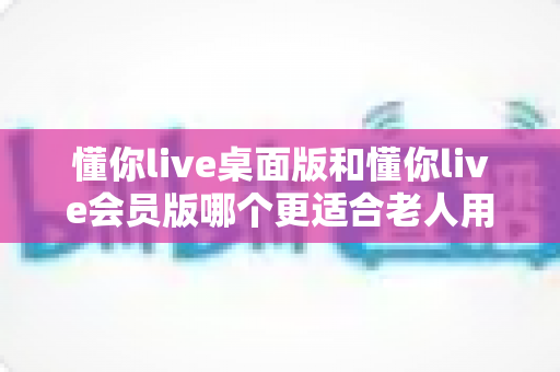 懂你live桌面版和懂你live会员版哪个更适合老人用？一文读懂两大版本差异，帮家中长辈选对不选贵