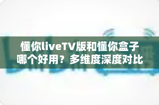 懂你liveTV版和懂你盒子哪个好用？多维度深度对比，帮你选出最适合自己的电视观影方案
