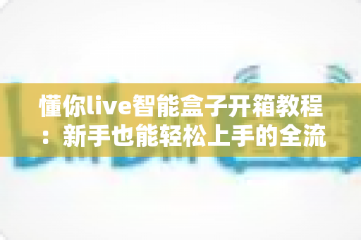 懂你live智能盒子开箱教程:新手也能轻松上手的全流程开箱、安装与激活指南 懂你live智能盒子开箱教程:新手也能轻松上手的全流程开箱、安装与激活指南