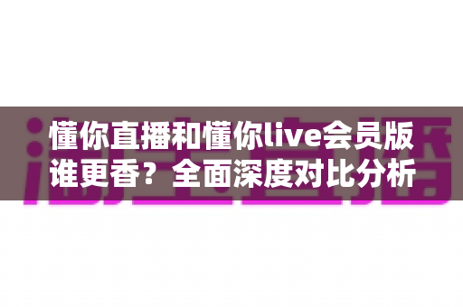 懂你直播和懂你live会员版谁更香？全面深度对比分析，帮你找到最适合自己的观看选择