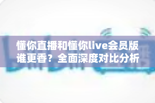 懂你直播和懂你live会员版谁更香？全面深度对比分析，帮你找到最适合自己的观看选择