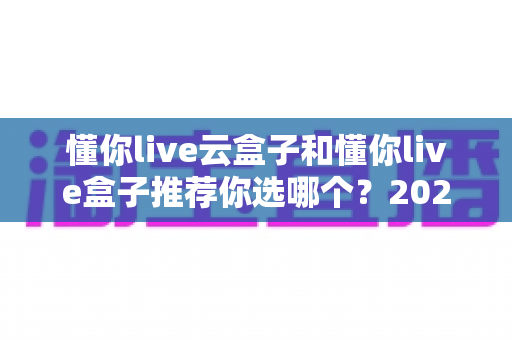 懂你live云盒子和懂你live盒子推荐你选哪个？2025年最全选购对比指南助你一步到位