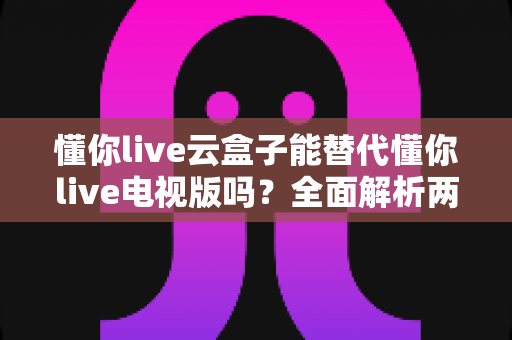 懂你live云盒子能替代懂你live电视版吗?全面解析两大版本的功能差异与选购指南 懂你live云盒子能替代懂你live电视版吗?全面解析两大版本的功能差异与选购指南