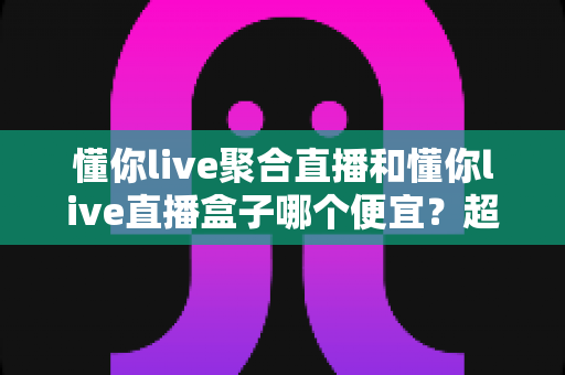 懂你live聚合直播和懂你live直播盒子哪个便宜?超全价格对比与省钱选购攻略 懂你live聚合直播和懂你live直播盒子哪个便宜?超全价格对比与省钱选购攻略