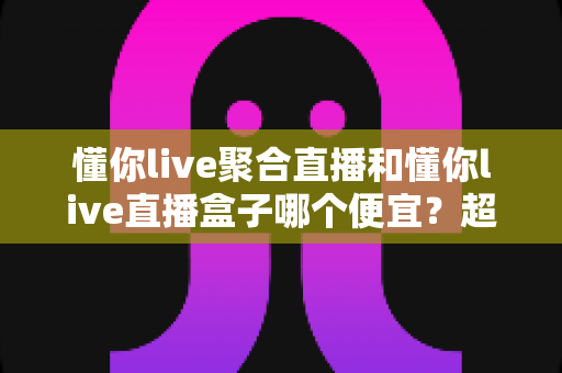 懂你live聚合直播和懂你live直播盒子哪个便宜?超全价格对比与省钱选购攻略 懂你live聚合直播和懂你live直播盒子哪个便宜?超全价格对比与省钱选购攻略