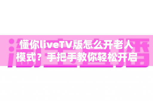 懂你liveTV版怎么开老人模式？手把手教你轻松开启适老功能，让爸妈看电视更省心