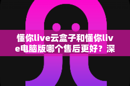 懂你live云盒子和懂你live电脑版哪个售后更好？深度对比解析助你做出明智选择