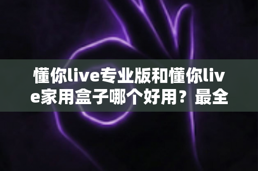 懂你live专业版和懂你live家用盒子哪个好用？最全对比评测，一文帮你选对不踩坑