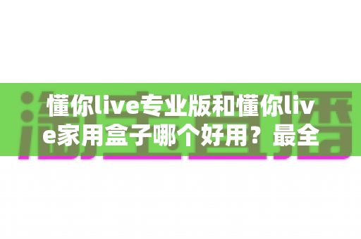 懂你live专业版和懂你live家用盒子哪个好用？最全对比评测，一文帮你选对不踩坑