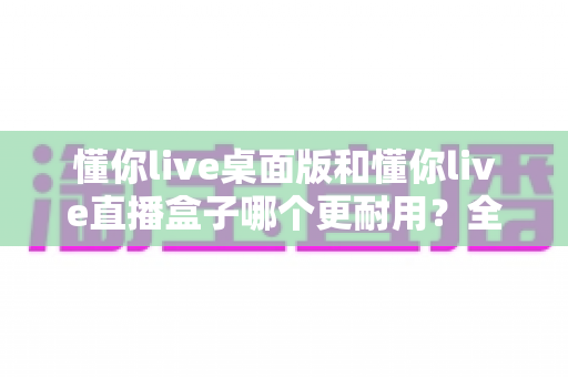 懂你live桌面版和懂你live直播盒子哪个更耐用?全方位对比解析助你选对直播装备 懂你live桌面版和懂你live直播盒子哪个更耐用?全方位对比解析助你选对直播装备