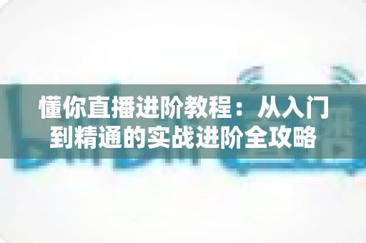 懂你直播进阶教程:从入门到精通的实战进阶全攻略 懂你直播进阶教程:从入门到精通的实战进阶全攻略