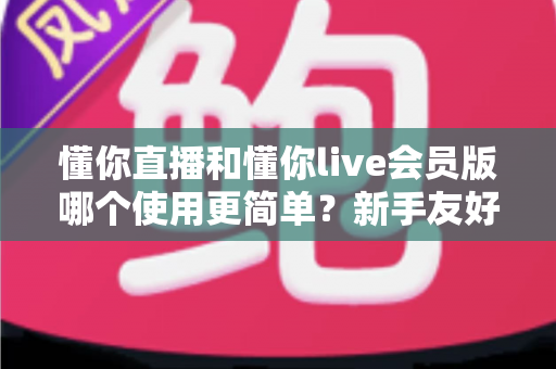 懂你直播和懂你live会员版哪个使用更简单?新手友好度全面对比与选择指南 懂你直播和懂你live会员版哪个使用更简单?新手友好度全面对比与选择指南
