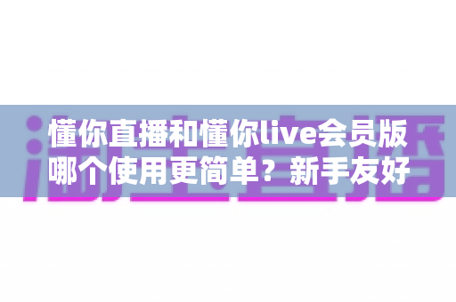 懂你直播和懂你live会员版哪个使用更简单?新手友好度全面对比与选择指南 懂你直播和懂你live会员版哪个使用更简单?新手友好度全面对比与选择指南