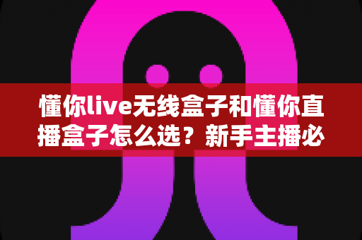 懂你live无线盒子和懂你直播盒子怎么选?新手主播必看的高性价比选购全攻略 懂你live无线盒子和懂你直播盒子怎么选?新手主播必看的高性价比选购全攻略