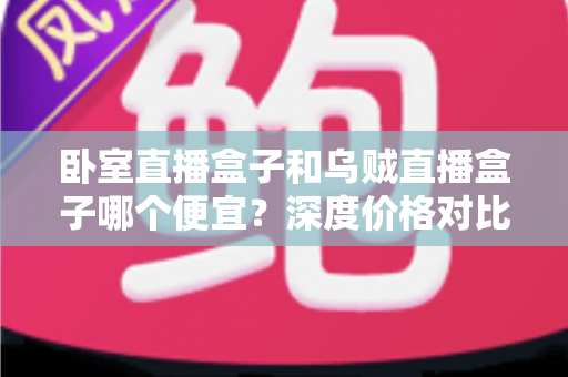 卧室直播盒子和乌贼直播盒子哪个便宜？深度价格对比与高性价比选购全攻略