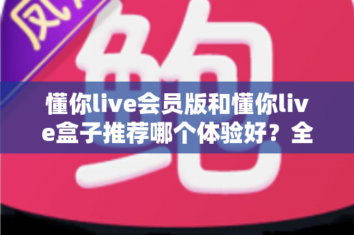 懂你live会员版和懂你live盒子推荐哪个体验好?全方位对比解析帮你选出最适合自己的观看方案 懂你live会员版和懂你live盒子推荐哪个体验好?全方位对比解析帮你选出最适合自己的观看方案