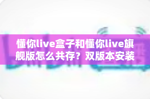 懂你live盒子和懂你live旗舰版怎么共存？双版本安装共存全攻略：原理剖析+四种方案+避坑指南