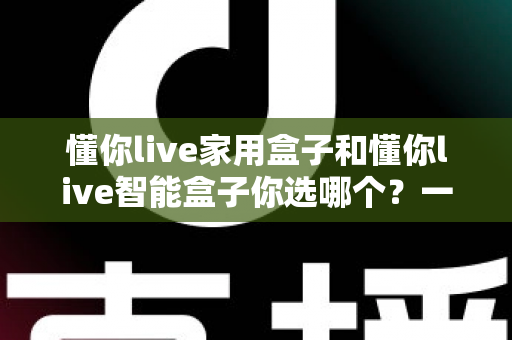 懂你live家用盒子和懂你live智能盒子你选哪个?一文读懂两款盒子的差异与选购指南 懂你live家用盒子和懂你live智能盒子你选哪个?一文读懂两款盒子的差异与选购指南