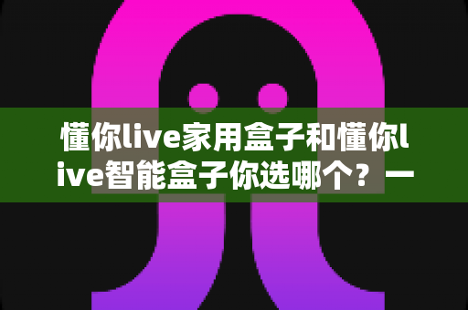 懂你live家用盒子和懂你live智能盒子你选哪个?一文读懂两款盒子的差异与选购指南 懂你live家用盒子和懂你live智能盒子你选哪个?一文读懂两款盒子的差异与选购指南