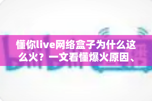 懂你live网络盒子为什么这么火?一文看懂爆火原因、核心亮点与选购避坑指南 懂你live网络盒子为什么这么火?一文看懂爆火原因、核心亮点与选购避坑指南