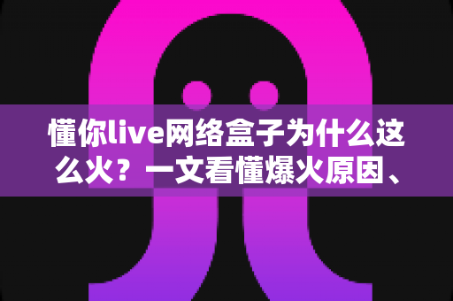 懂你live网络盒子为什么这么火？一文看懂爆火原因、核心亮点与选购避坑指南
