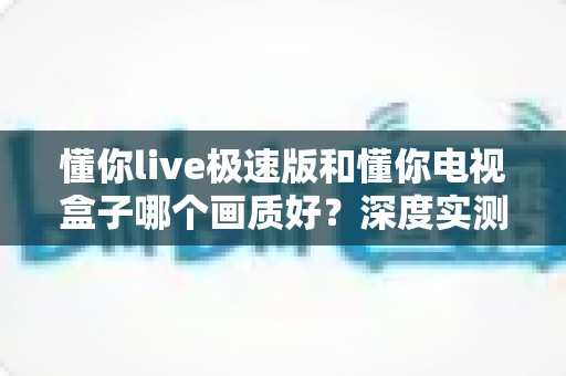 懂你live极速版和懂你电视盒子哪个画质好？深度实测对比助你选对不选贵
