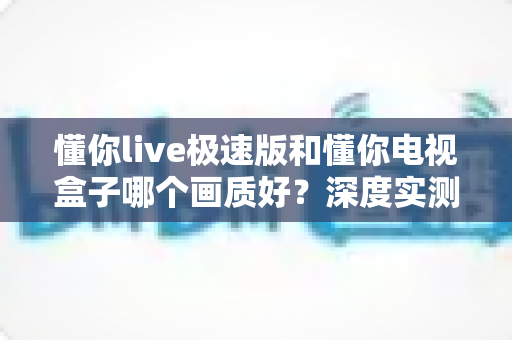 懂你live极速版和懂你电视盒子哪个画质好？深度实测对比助你选对不选贵