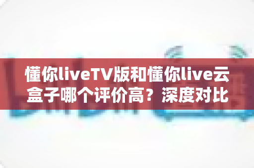 懂你liveTV版和懂你live云盒子哪个评价高？深度对比两款热门直播产品的真实口碑，帮你选对不选贵