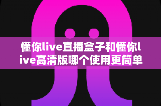 懂你live直播盒子和懂你live高清版哪个使用更简单？新手必看的全方位对比与选购指南