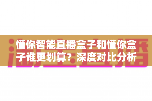懂你智能直播盒子和懂你盒子谁更划算?深度对比分析,帮你选对不选贵 懂你智能直播盒子和懂你盒子谁更划算?深度对比分析,帮你选对不选贵