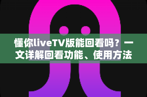 懂你liveTV版能回看吗？一文详解回看功能、使用方法与常见问题
