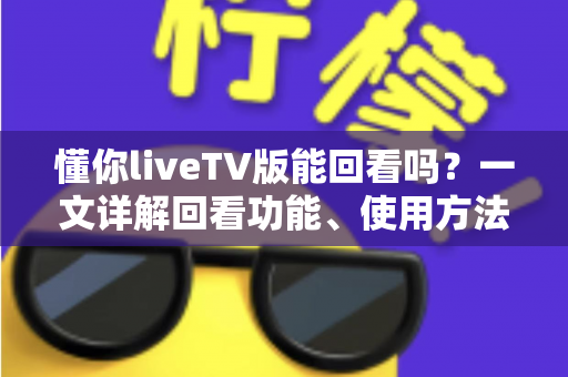 懂你liveTV版能回看吗？一文详解回看功能、使用方法与常见问题