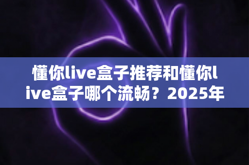 懂你live盒子推荐和懂你live盒子哪个流畅?2025年最全选购与流畅度实测指南 懂你live盒子推荐和懂你live盒子哪个流畅?2025年最全选购与流畅度实测指南