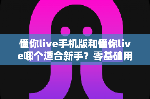 懂你live手机版和懂你live哪个适合新手？零基础用户最全选择指南与入门攻略