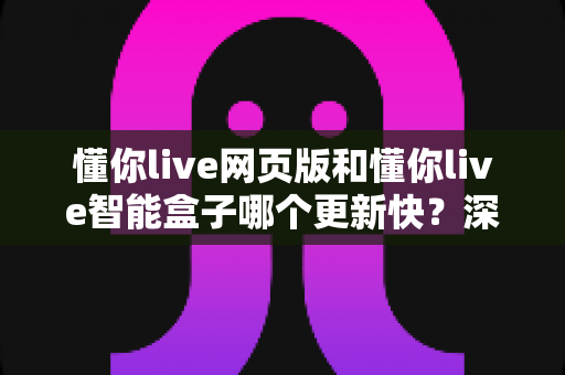 懂你live网页版和懂你live智能盒子哪个更新快？深度解析两大端更新速度差异与使用建议