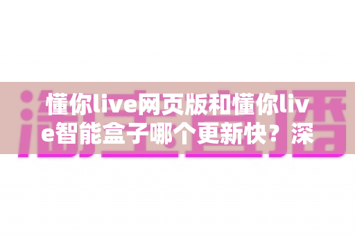 懂你live网页版和懂你live智能盒子哪个更新快？深度解析两大端更新速度差异与使用建议