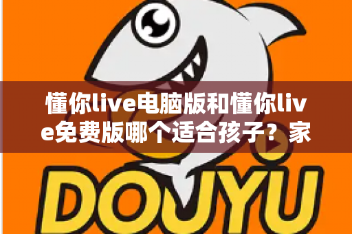 懂你live电脑版和懂你live免费版哪个适合孩子?家长必看的深度对比与选购指南 懂你live电脑版和懂你live免费版哪个适合孩子?家长必看的深度对比与选购指南