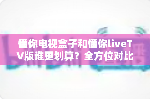懂你电视盒子和懂你liveTV版谁更划算？全方位对比分析助你明智选购
