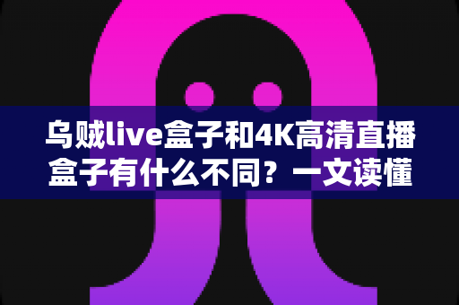 乌贼live盒子和4K高清直播盒子有什么不同？一文读懂两者核心差异与选购指南