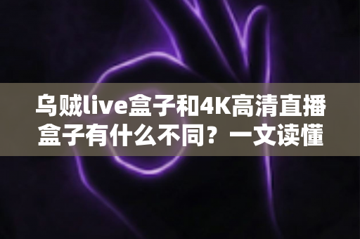 乌贼live盒子和4K高清直播盒子有什么不同？一文读懂两者核心差异与选购指南