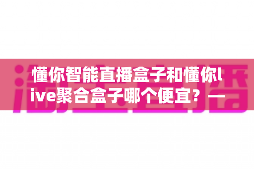 懂你智能直播盒子和懂你live聚合盒子哪个便宜？——全面价格对比与选购指南
