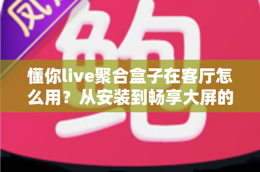 懂你live聚合盒子在客厅怎么用?从安装到畅享大屏的保姆级使用指南 懂你live聚合盒子在客厅怎么用?从安装到畅享大屏的保姆级使用指南