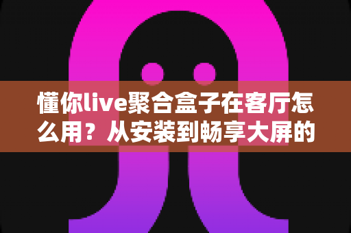 懂你live聚合盒子在客厅怎么用?从安装到畅享大屏的保姆级使用指南 懂你live聚合盒子在客厅怎么用?从安装到畅享大屏的保姆级使用指南