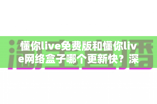 懂你live免费版和懂你live网络盒子哪个更新快?深度对比分析助你选对版本 懂你live免费版和懂你live网络盒子哪个更新快?深度对比分析助你选对版本