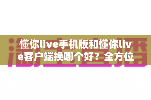 懂你live手机版和懂你live客户端换哪个好？全方位对比分析帮你选出最适合自己的版本