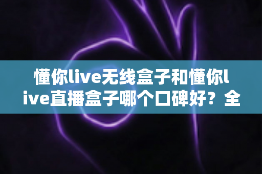 懂你live无线盒子和懂你live直播盒子哪个口碑好？全网口碑深度测评与选购避坑指南
