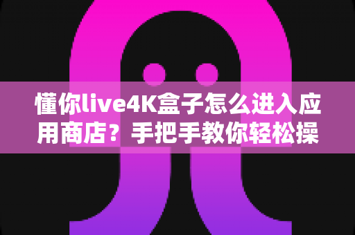 懂你live4K盒子怎么进入应用商店？手把手教你轻松操作与疑难解决全攻略