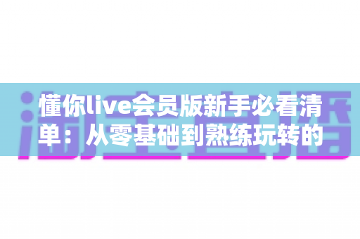 懂你live会员版新手必看清单:从零基础到熟练玩转的完整入门指南与避坑攻略 懂你live会员版新手必看清单:从零基础到熟练玩转的完整入门指南与避坑攻略