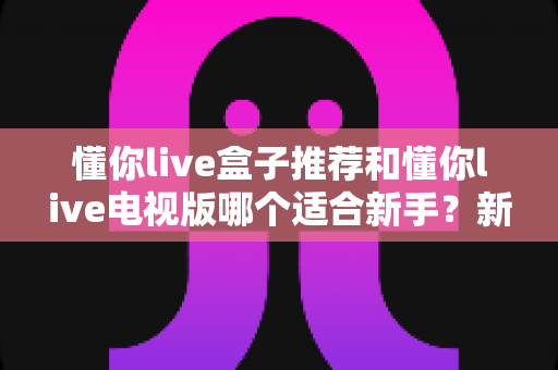 懂你live盒子推荐和懂你live电视版哪个适合新手？新手入门选购全攻略一文读懂